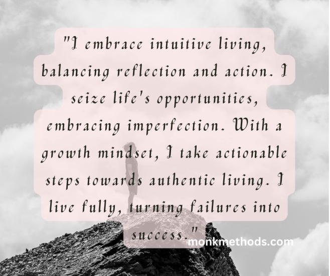 "I embrace intuitive living, balancing reflection and action. I seize life's opportunities, embracing imperfection. With a growth mindset, I take actionable steps towards authentic living. I live fully, turning failures into success."