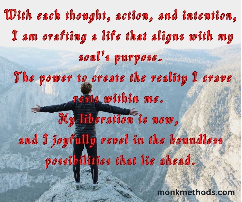 "With each thought, action, and intention, I am crafting a life that aligns with my soul's purpose. The power to create the reality I crave rests within me. My liberation is now, and I joyfully revel in the boundless possibilities that lie ahead."