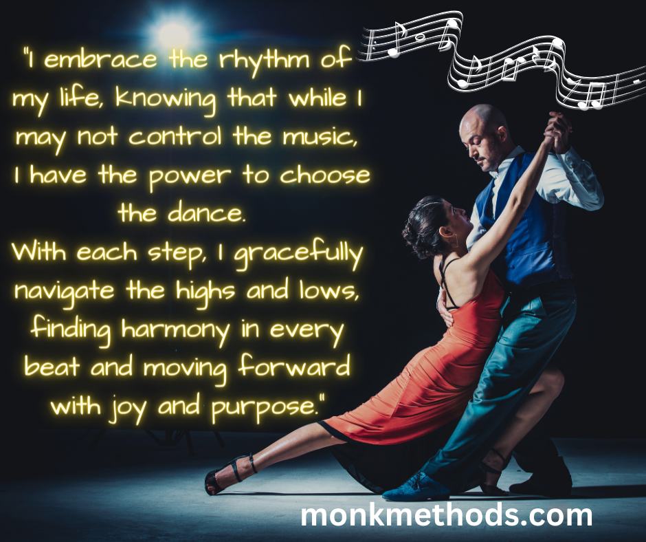 "I embrace the rhythm of my life, knowing that while I may not control the music, I have the power to choose the dance. With each step, I gracefully navigate the highs and lows, finding harmony in every beat and moving forward with joy and purpose."