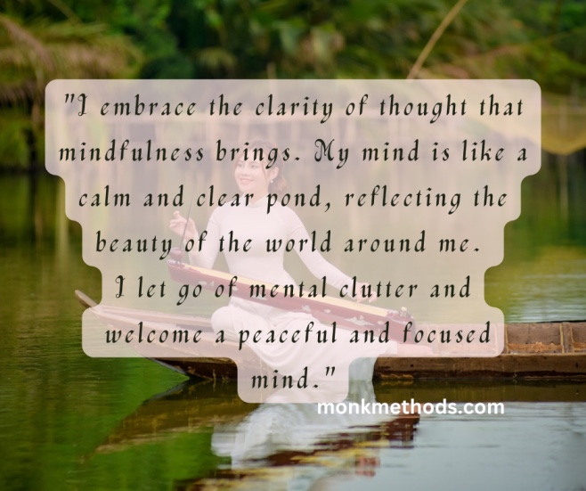 "I embrace the clarity of thought that mindfulness brings. My mind is like a calm and clear pond, reflecting the beauty of the world around me. I let go of mental clutter and welcome a peaceful and focused mind."