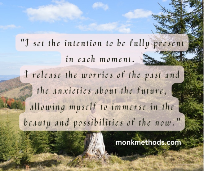 "I set the intention to be fully present in each moment. I release the worries of the past and the anxieties about the future, allowing myself to immerse in the beauty and possibilities of the now."