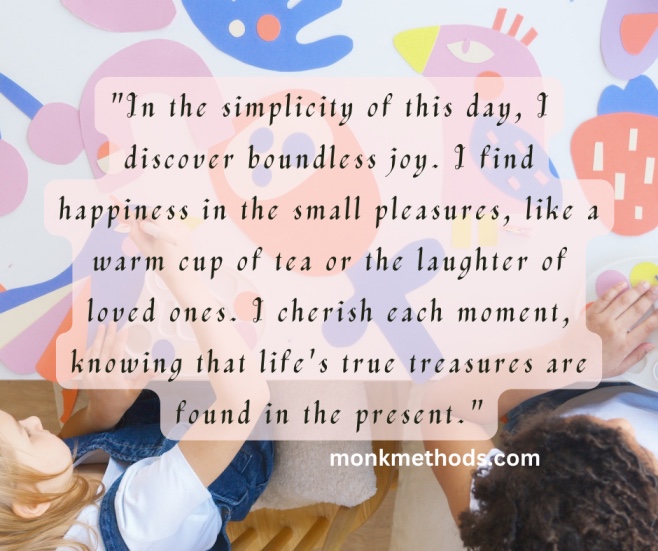 "In the simplicity of this day, I discover boundless joy. I find happiness in the small pleasures, like a warm cup of tea or the laughter of loved ones. I cherish each moment, knowing that life's true treasures are found in the present."