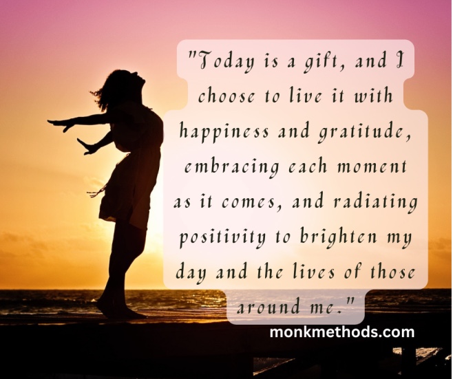 "Today is a gift, and I choose to live it with happiness and gratitude, embracing each moment as it comes, and radiating positivity to brighten my day and the lives of those around me."