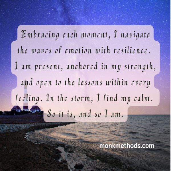 Embracing each moment, I navigate the waves of emotion with resilience. I am present, anchored in my strength, and open to the lessons within every feeling. In the storm, I find my calm. So it is, and so I am.