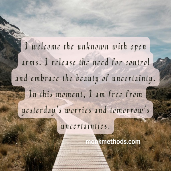 I welcome the unknown with open arms. I release the need for control and embrace the beauty of uncertainty. In this moment, I am free from yesterday's worries and tomorrow's uncertainties.